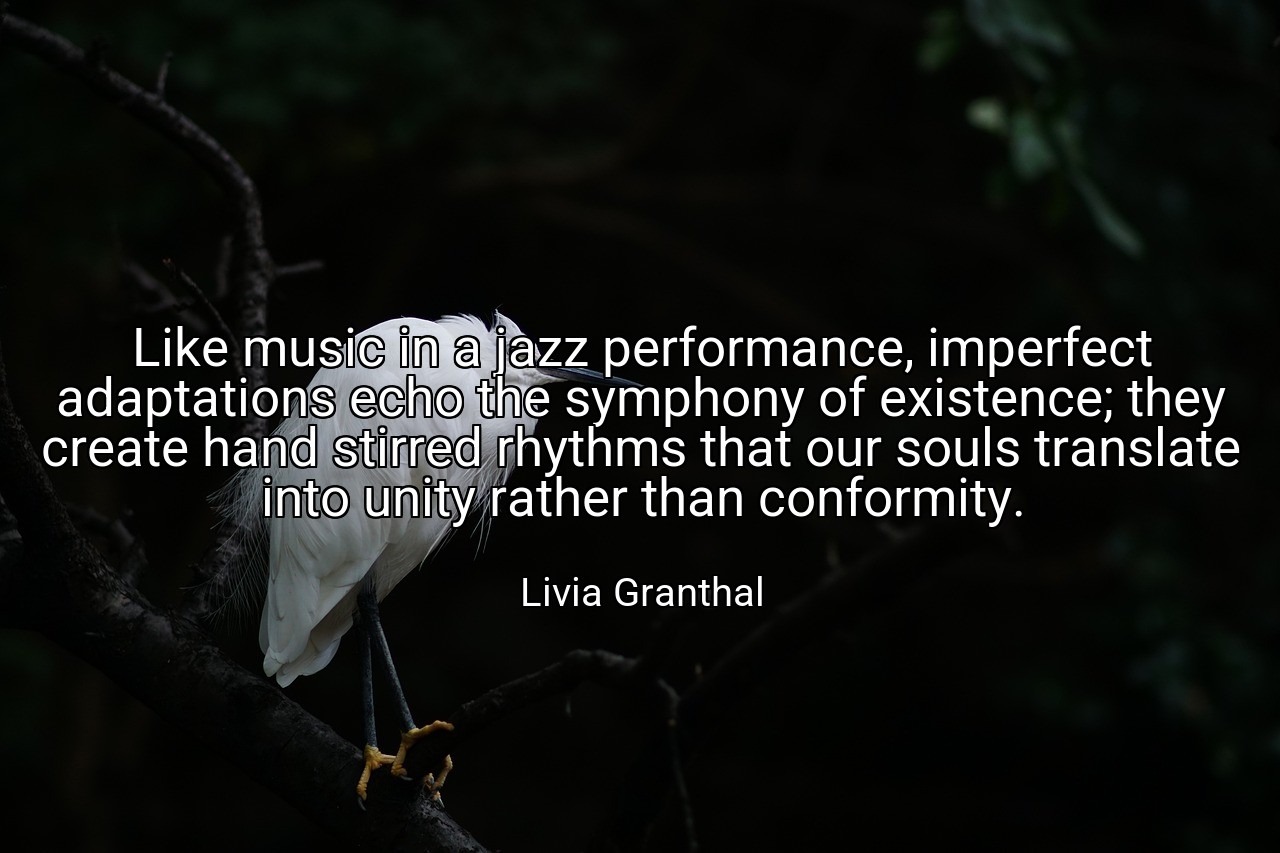 Like music in a jazz performance, imperfect adaptations echo the symphony of existence; they create hand stirred rhythms that our souls translate into unity rather than conformity. - Livia Granthal