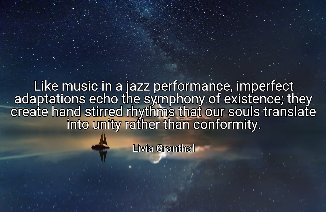 Like music in a jazz performance, imperfect adaptations echo the symphony of existence; they create hand stirred rhythms that our souls translate into unity rather than conformity. - Livia Granthal