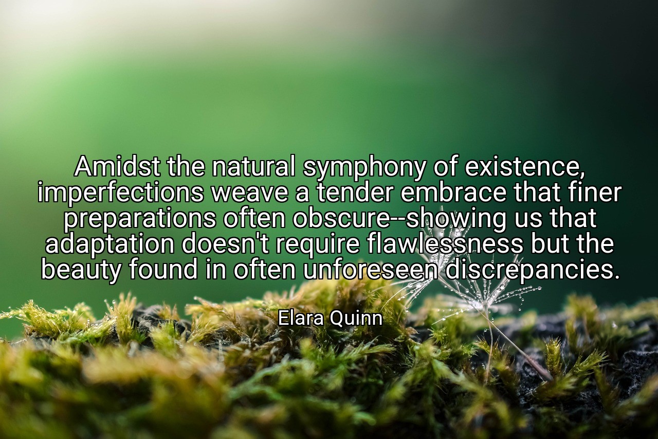 Amidst the natural symphony of existence, imperfections weave a tender embrace that finer preparations often obscure--showing us that adaptation doesn't require flawlessness but the beauty found in often unforeseen discrepancies. - Elara Quinn