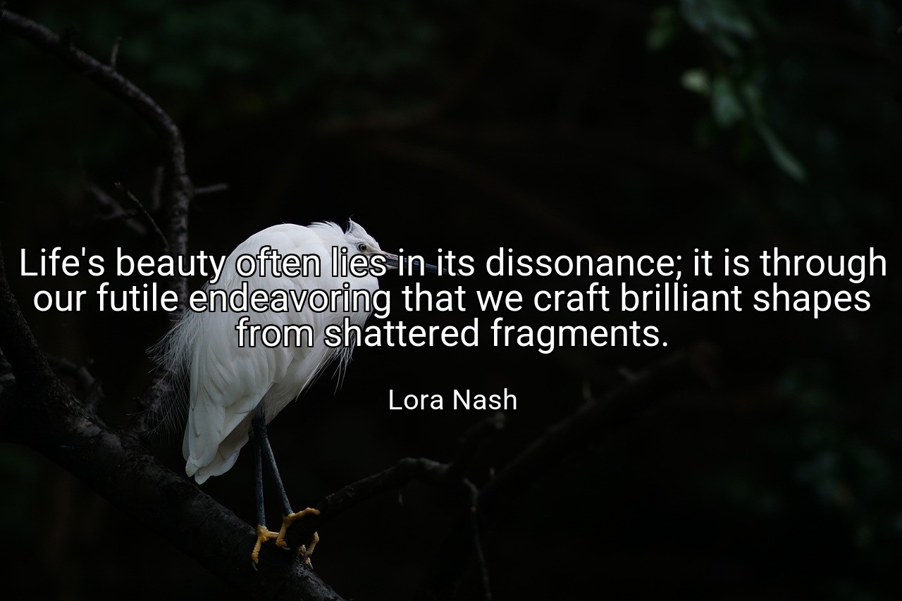 Life's beauty often lies in its dissonance; it is through our futile endeavoring that we craft brilliant shapes from shattered fragments. - Lora Nash