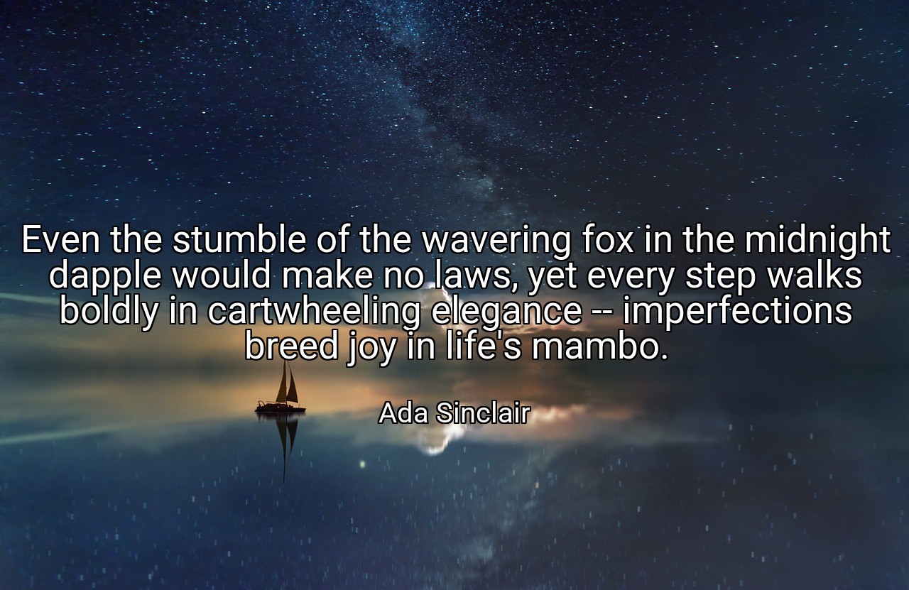 Even the stumble of the wavering fox in the midnight dapple would make no laws, yet every step walks boldly in cartwheeling elegance -- imperfections breed joy in life's mambo. - Ada Sinclair