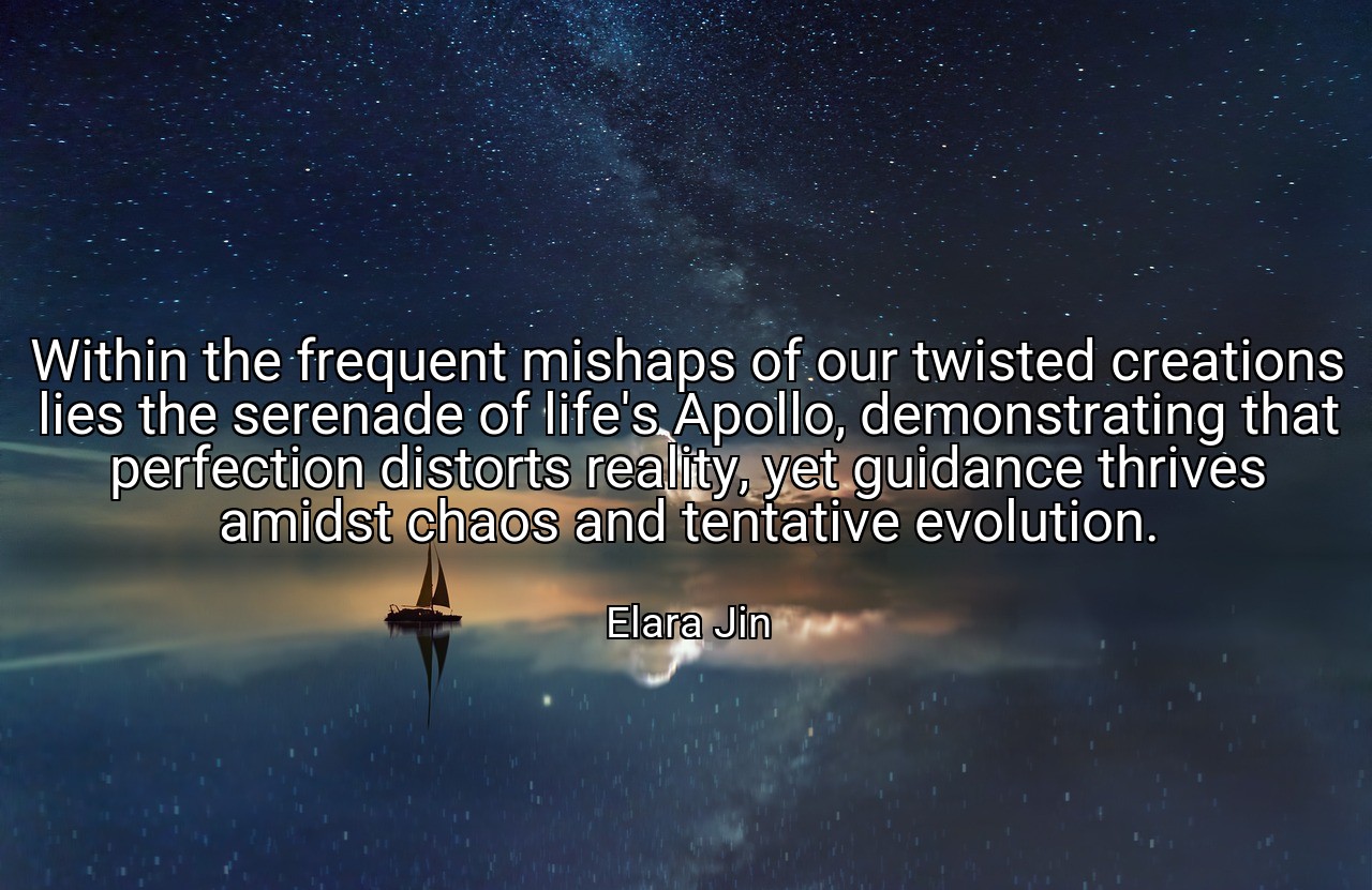 Within the frequent mishaps of our twisted creations lies the serenade of life's Apollo, demonstrating that perfection distorts reality, yet guidance thrives amidst chaos and tentative evolution. - Elara Jin