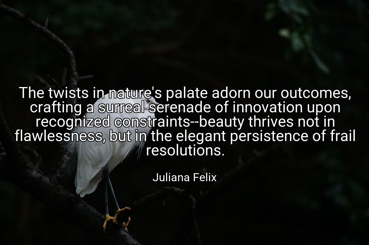 The twists in nature's palate adorn our outcomes, crafting a surreal serenade of innovation upon recognized constraints--beauty thrives not in flawlessness, but in the elegant persistence of frail resolutions. - Juliana Felix