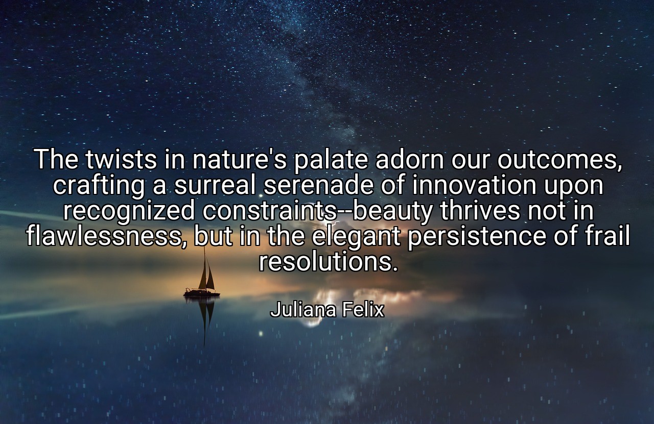 The twists in nature's palate adorn our outcomes, crafting a surreal serenade of innovation upon recognized constraints--beauty thrives not in flawlessness, but in the elegant persistence of frail resolutions. - Juliana Felix