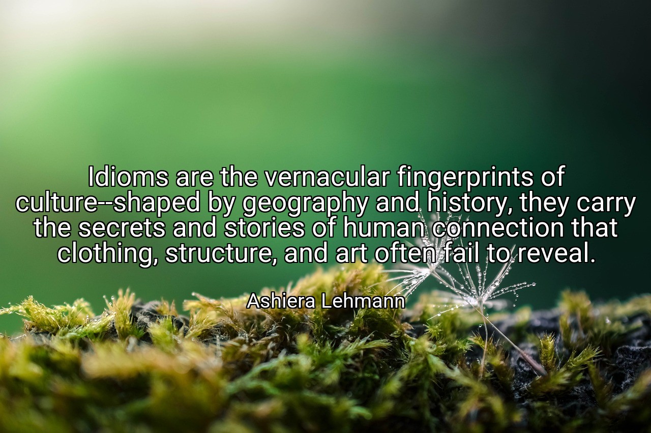 Idioms are the vernacular fingerprints of culture--shaped by geography and history, they carry the secrets and stories of human connection that clothing, structure, and art often fail to reveal. - Ashiera Lehmann
