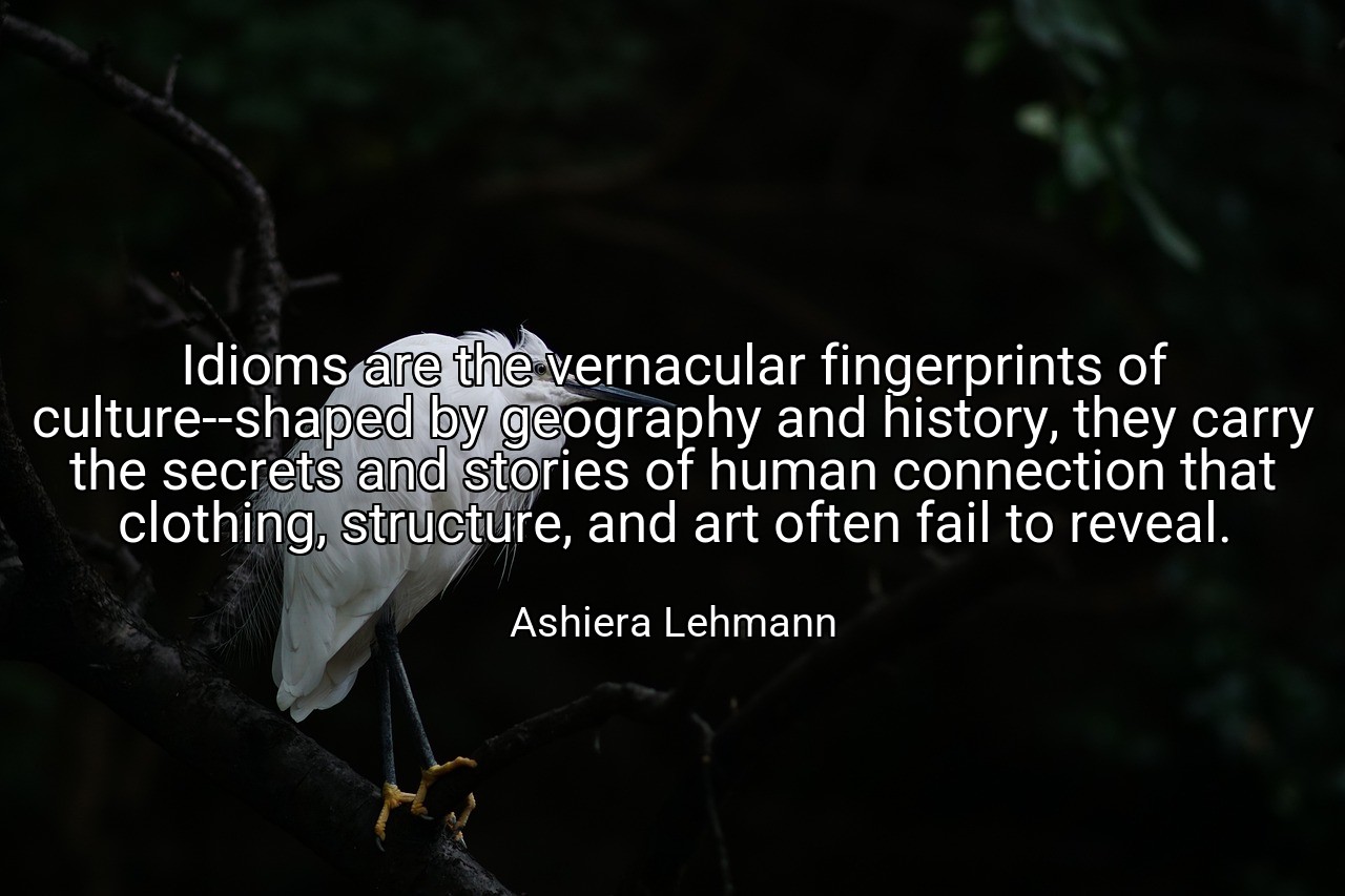 Idioms are the vernacular fingerprints of culture--shaped by geography and history, they carry the secrets and stories of human connection that clothing, structure, and art often fail to reveal. - Ashiera Lehmann