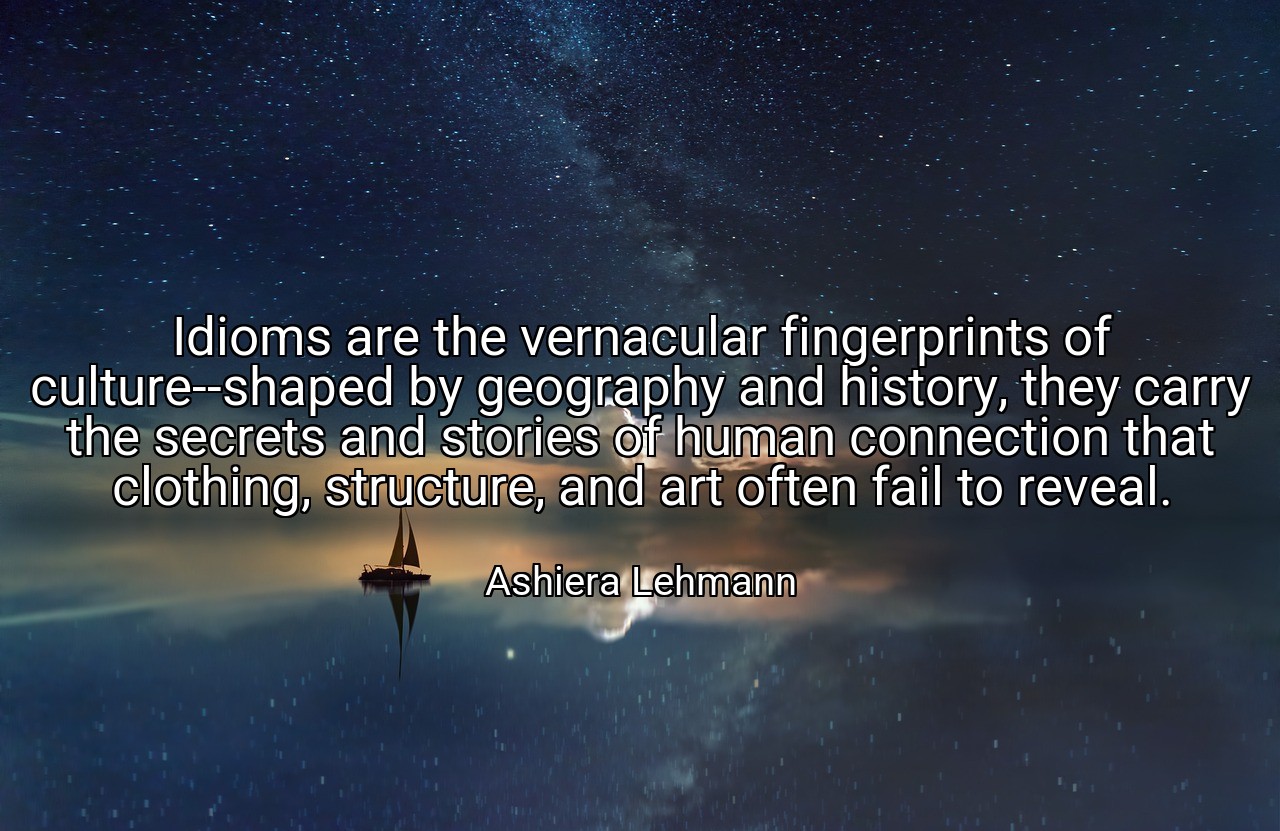 Idioms are the vernacular fingerprints of culture--shaped by geography and history, they carry the secrets and stories of human connection that clothing, structure, and art often fail to reveal. - Ashiera Lehmann