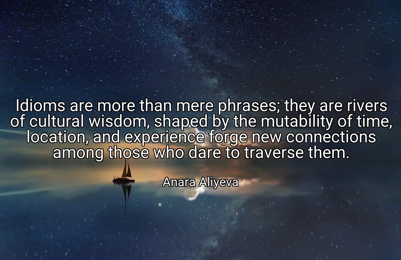 Idioms are more than mere phrases; they are rivers of cultural wisdom, shaped by the mutability of time, location, and experience forge new connections among those who dare to traverse them. - Anara Aliyeva