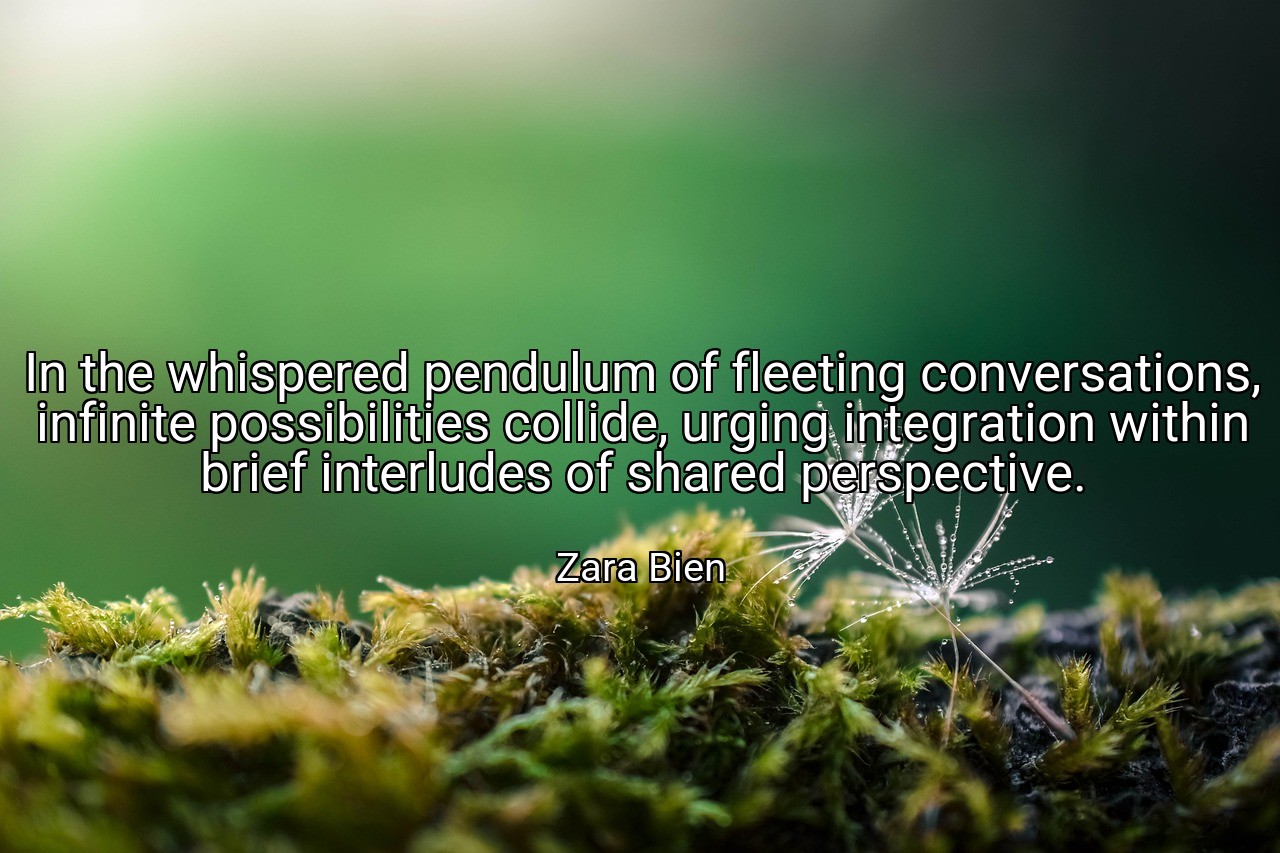In the whispered pendulum of fleeting conversations, infinite possibilities collide, urging integration within brief interludes of shared perspective. - Zara Bien