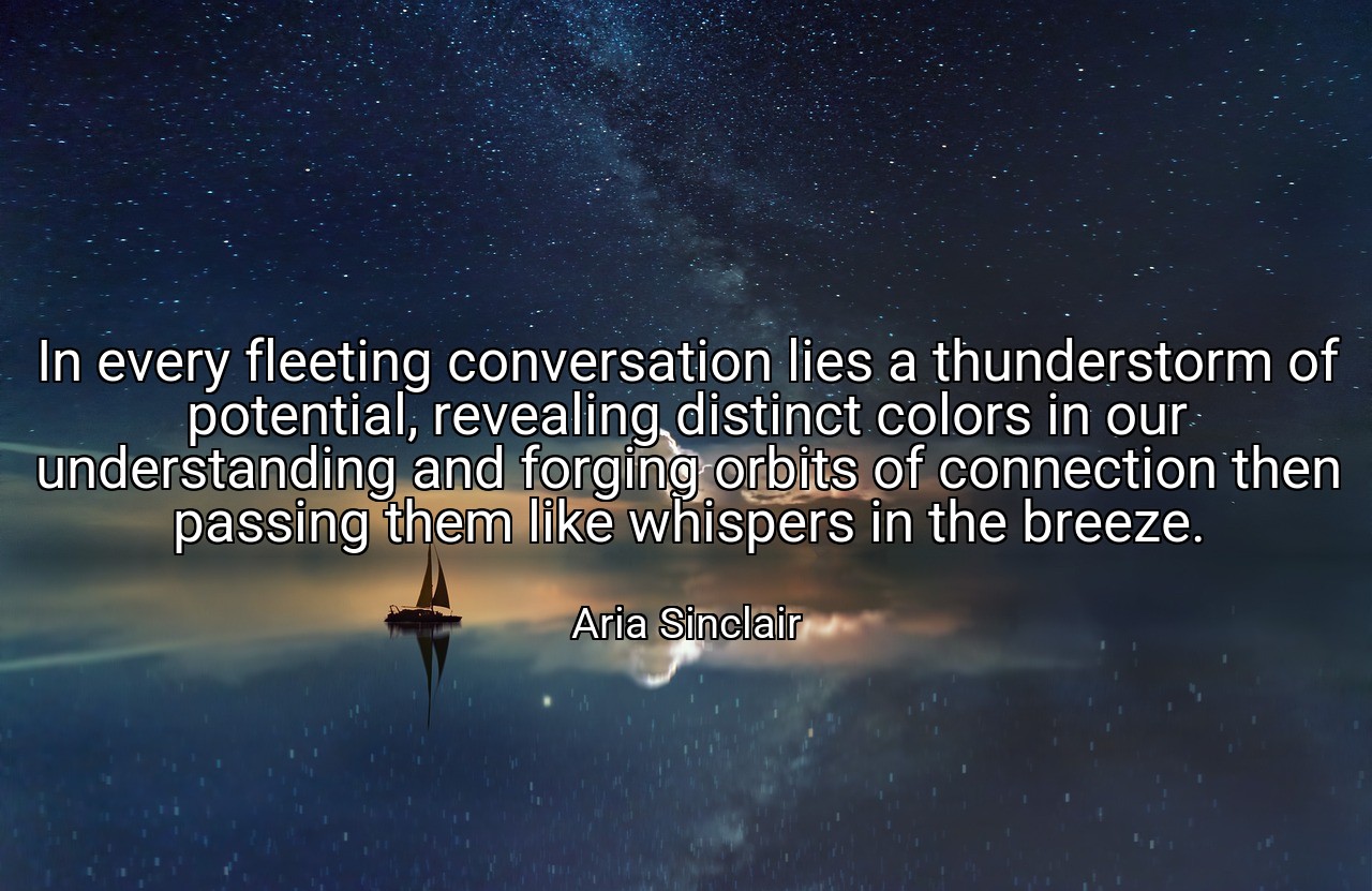 In every fleeting conversation lies a thunderstorm of potential, revealing distinct colors in our understanding and forging orbits of connection then passing them like whispers in the breeze. - Aria Sinclair