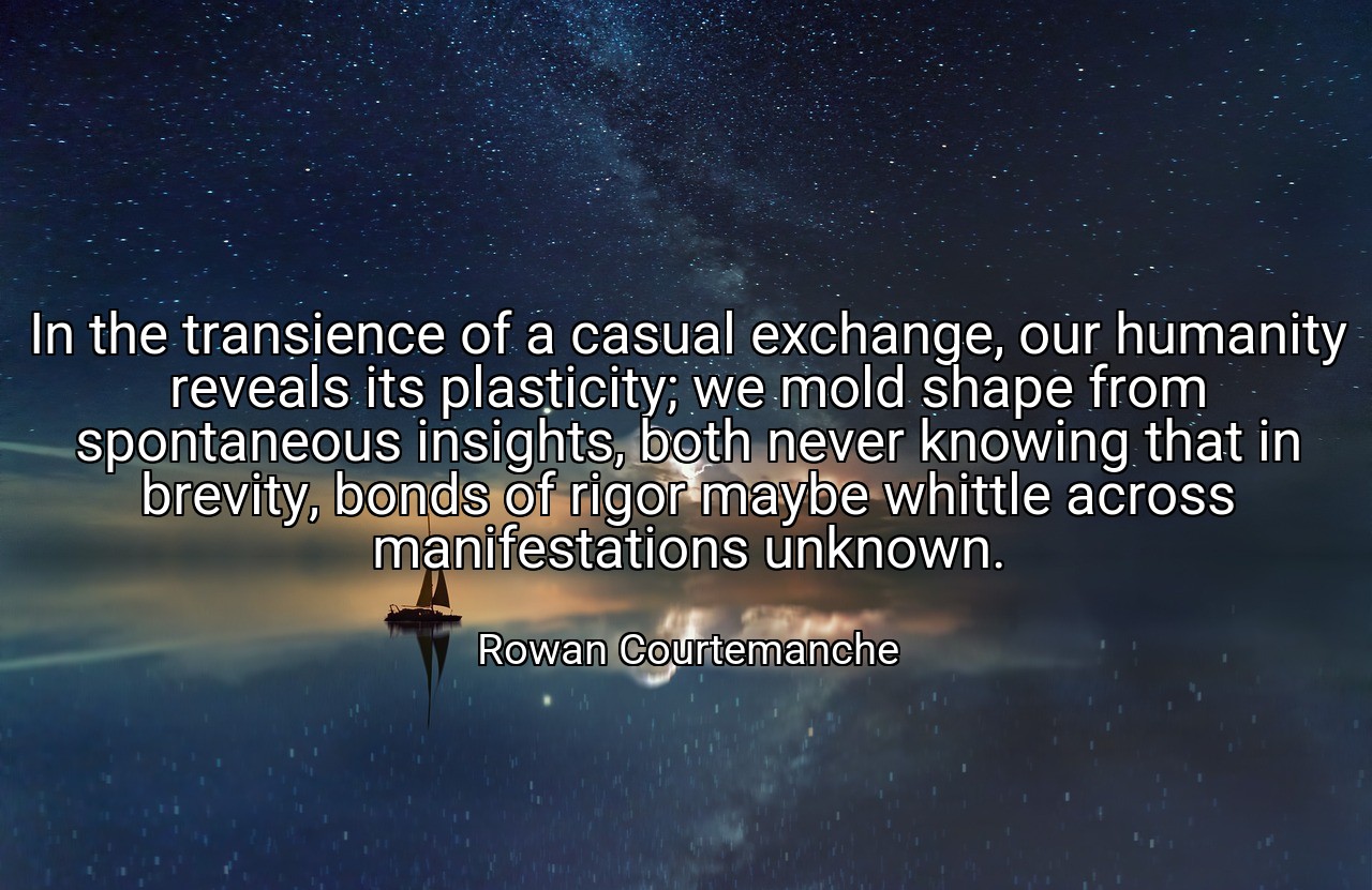 In the transience of a casual exchange, our humanity reveals its plasticity; we mold shape from spontaneous insights, both never knowing that in brevity, bonds of rigor maybe whittle across manifestations unknown. - Rowan Courtemanche