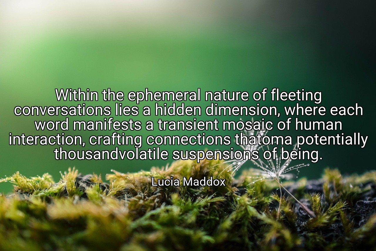 Within the ephemeral nature of fleeting conversations lies a hidden dimension, where each word manifests a transient mosaic of human interaction, crafting connections thatoma potentially thousandvolatile suspensions of being. - Lucia Maddox