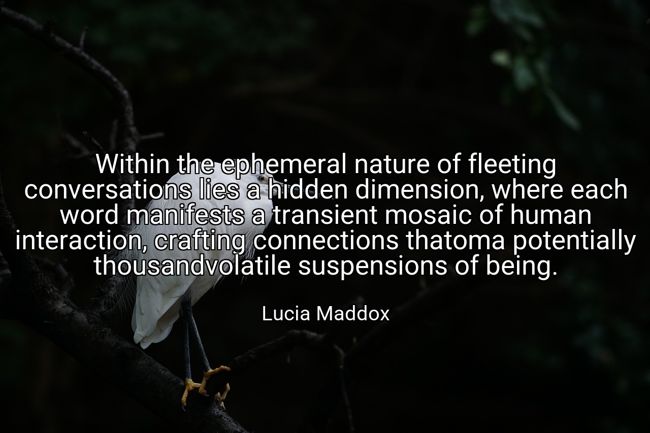 Within the ephemeral nature of fleeting conversations lies a hidden dimension, where each word manifests a transient mosaic of human interaction, crafting connections thatoma potentially thousandvolatile suspensions of being. - Lucia Maddox
