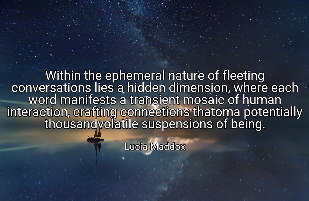 Within the ephemeral nature of fleeting conversations lies a hidden dimension, where each word manifests a transient mosaic of human interaction, crafting connections thatoma potentially thousandvolatile suspensions of being. - Lucia Maddox