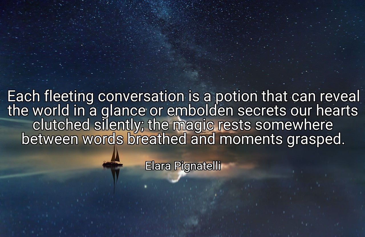 Each fleeting conversation is a potion that can reveal the world in a glance or embolden secrets our hearts clutched silently; the magic rests somewhere between words breathed and moments grasped. - Elara Pignatelli