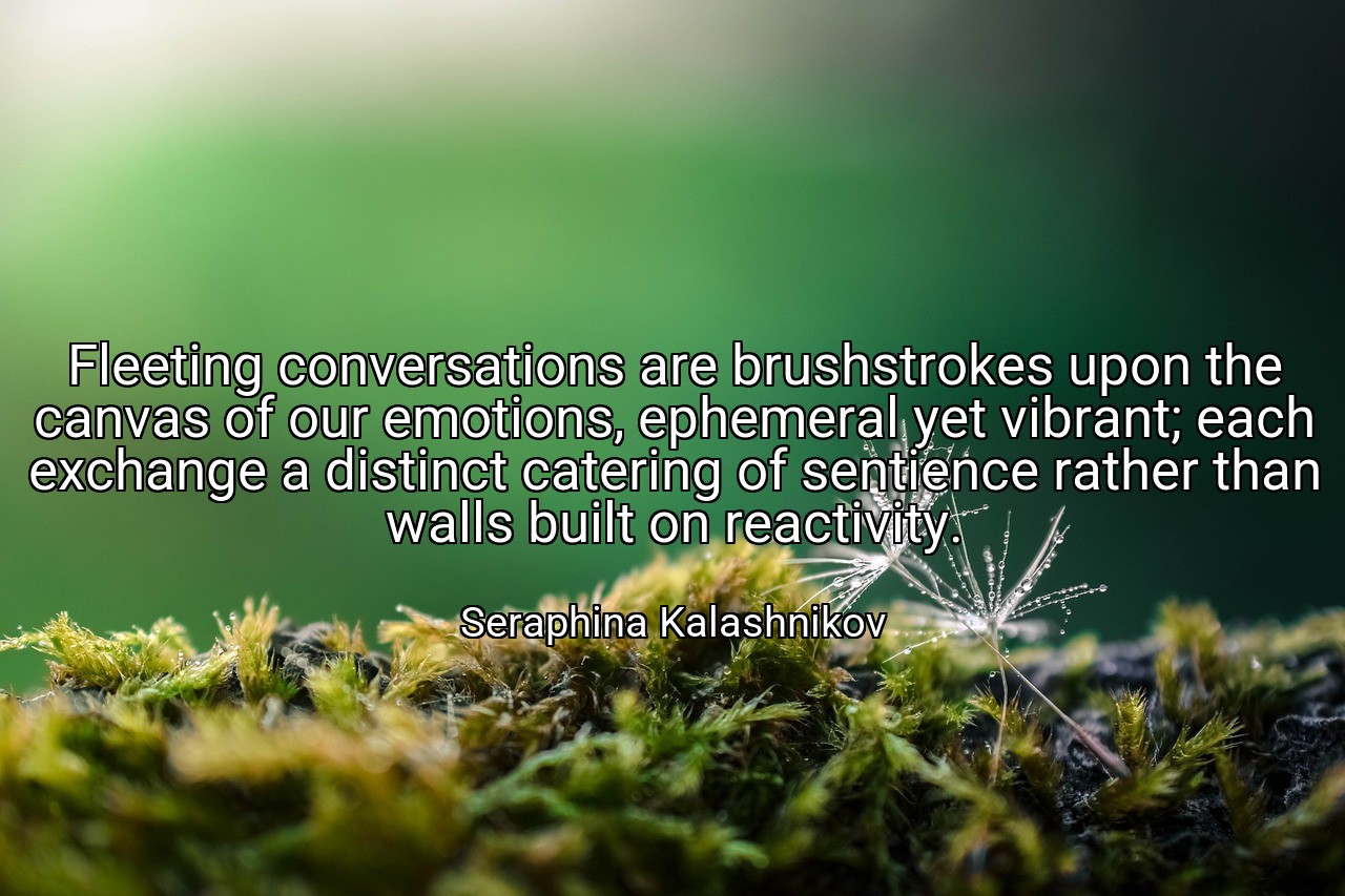 Fleeting conversations are brushstrokes upon the canvas of our emotions, ephemeral yet vibrant; each exchange a distinct catering of sentience rather than walls built on reactivity. - Seraphina Kalashnikov