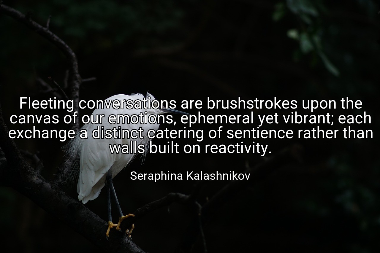 Fleeting conversations are brushstrokes upon the canvas of our emotions, ephemeral yet vibrant; each exchange a distinct catering of sentience rather than walls built on reactivity. - Seraphina Kalashnikov