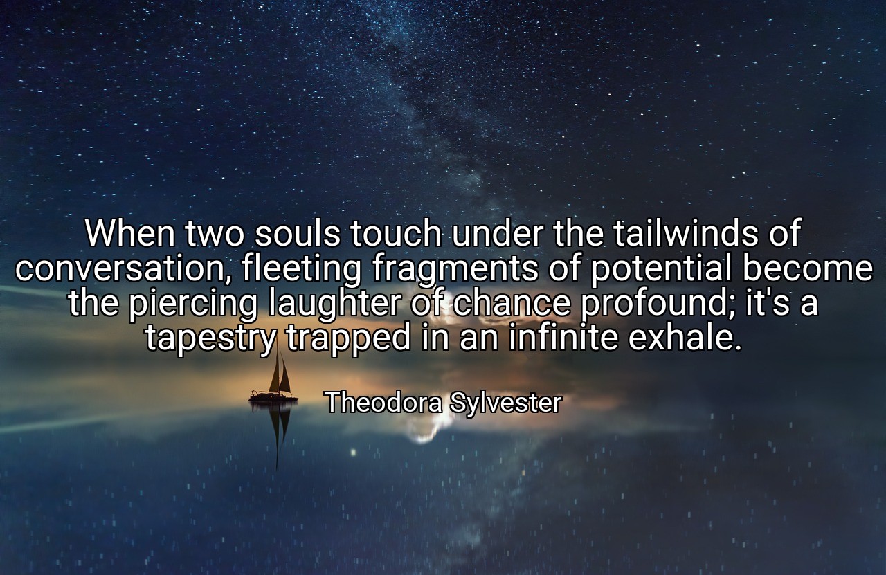 When two souls touch under the tailwinds of conversation, fleeting fragments of potential become the piercing laughter of chance profound; it's a tapestry trapped in an infinite exhale. - Theodora Sylvester