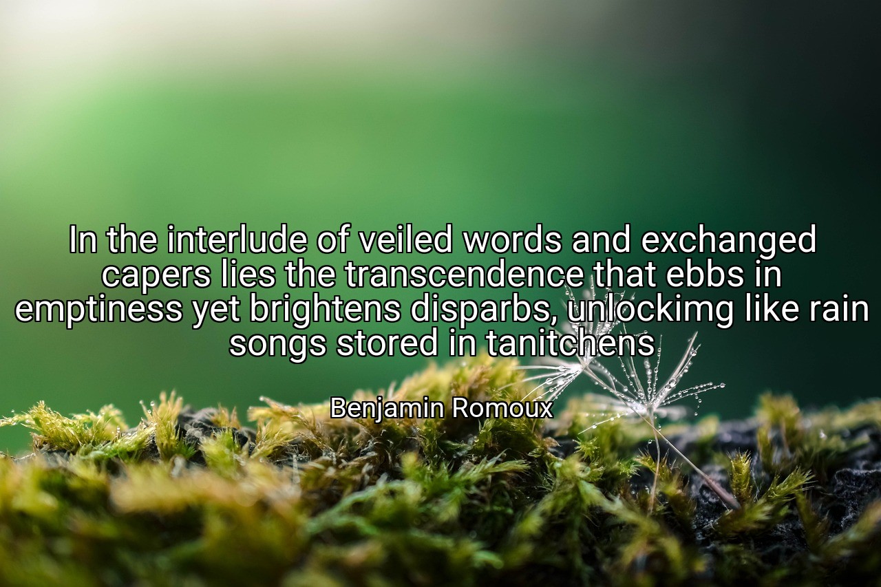In the interlude of veiled words and exchanged capers lies the transcendence that ebbs in emptiness yet brightens disparbs, unlockimg like rain songs stored in tanitchens - Benjamin Romoux