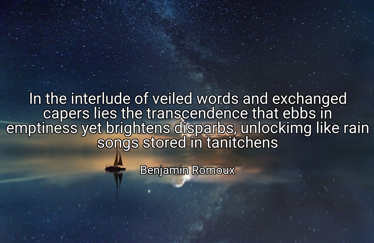In the interlude of veiled words and exchanged capers lies the transcendence that ebbs in emptiness yet brightens disparbs, unlockimg like rain songs stored in tanitchens - Benjamin Romoux