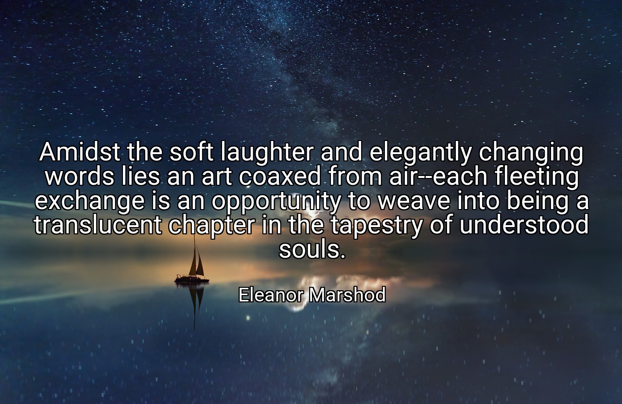 Amidst the soft laughter and elegantly changing words lies an art coaxed from air--each fleeting exchange is an opportunity to weave into being a translucent chapter in the tapestry of understood souls. - Eleanor Marshod