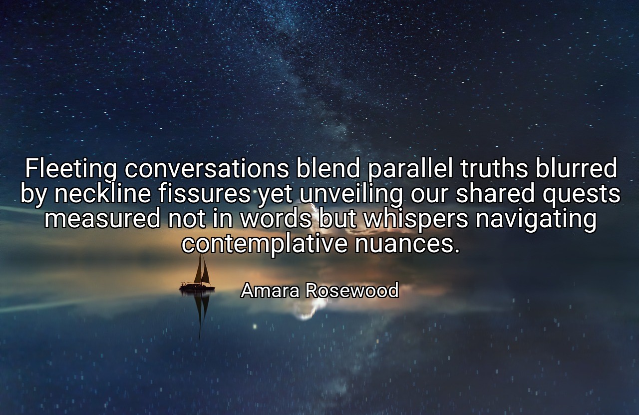 Fleeting conversations blend parallel truths blurred by neckline fissures yet unveiling our shared quests measured not in words but whispers navigating contemplative nuances. - Amara Rosewood