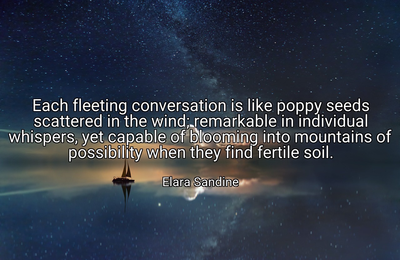 Each fleeting conversation is like poppy seeds scattered in the wind; remarkable in individual whispers, yet capable of blooming into mountains of possibility when they find fertile soil. - Elara Sandine