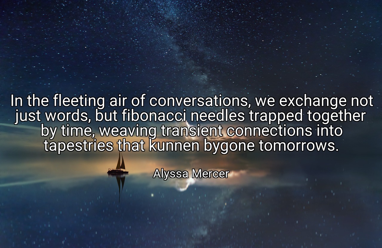 In the fleeting air of conversations, we exchange not just words, but fibonacci needles trapped together by time, weaving transient connections into tapestries that kunnen bygone tomorrows. - Alyssa Mercer