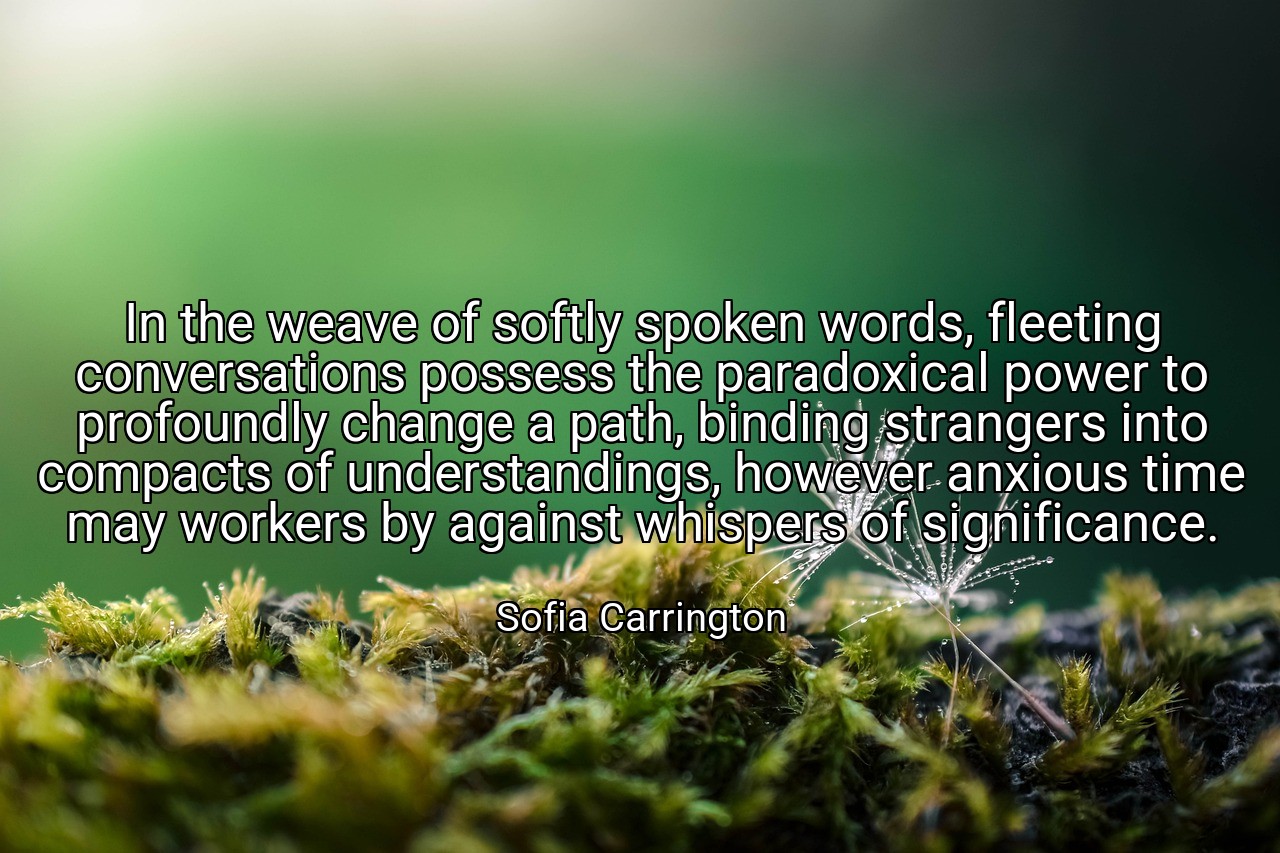 In the weave of softly spoken words, fleeting conversations possess the paradoxical power to profoundly change a path, binding strangers into compacts of understandings, however anxious time may workers by against whispers of significance. - Sofia Carrington