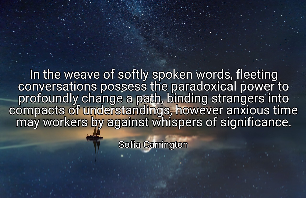 In the weave of softly spoken words, fleeting conversations possess the paradoxical power to profoundly change a path, binding strangers into compacts of understandings, however anxious time may workers by against whispers of significance. - Sofia Carrington