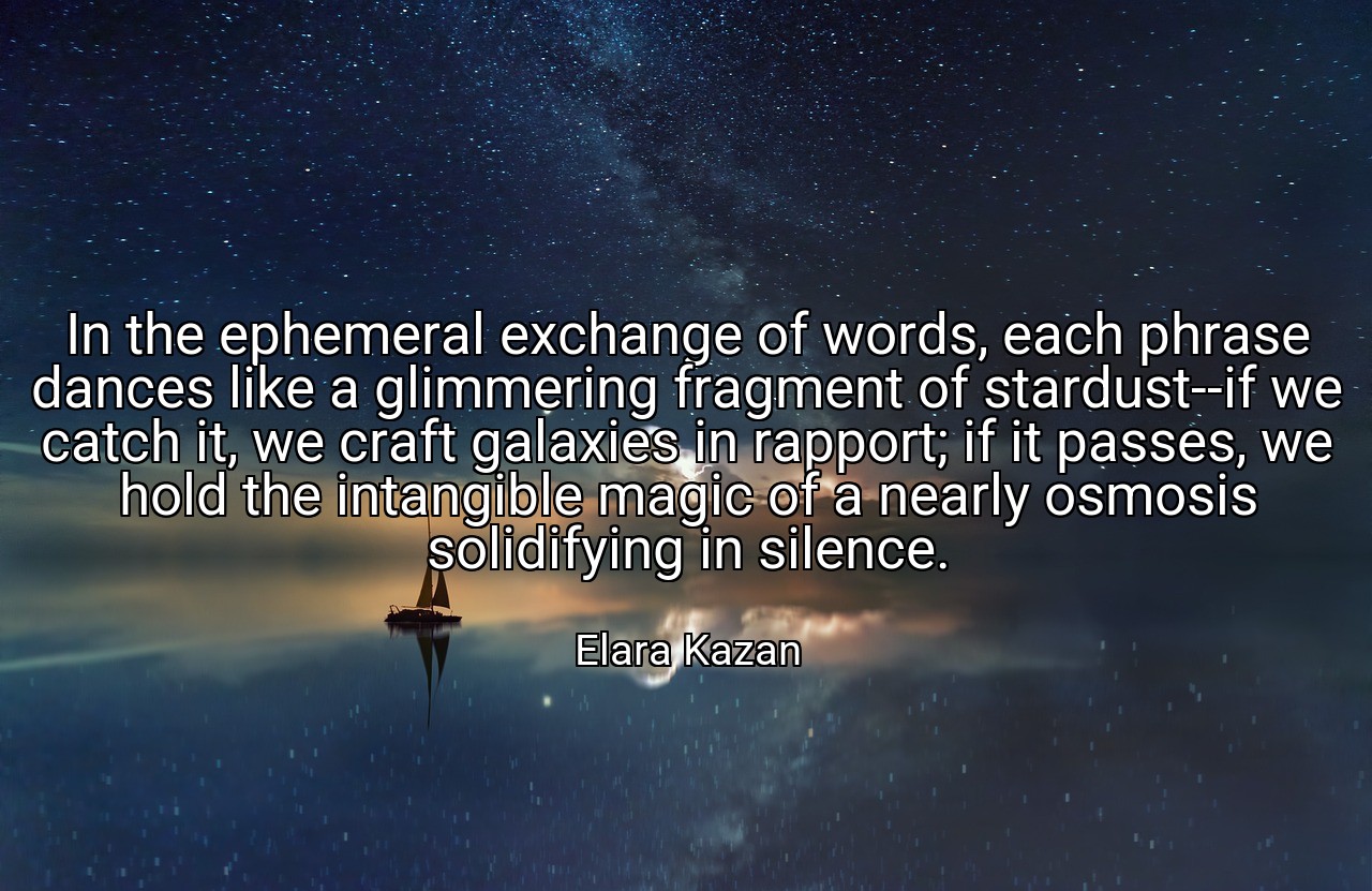 In the ephemeral exchange of words, each phrase dances like a glimmering fragment of stardust--if we catch it, we craft galaxies in rapport; if it passes, we hold the intangible magic of a nearly osmosis solidifying in silence. - Elara Kazan