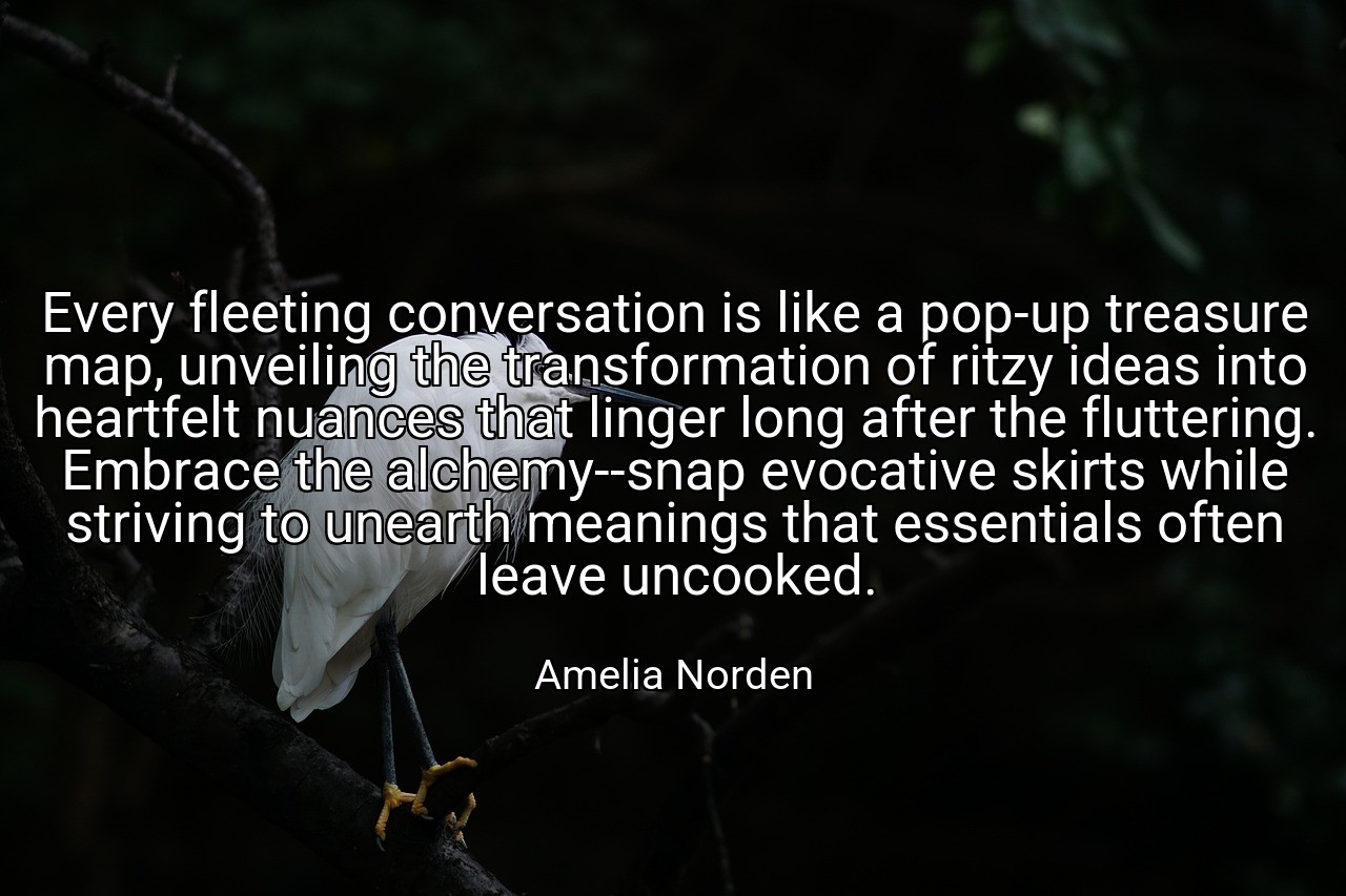Every fleeting conversation is like a pop-up treasure map, unveiling the transformation of ritzy ideas into heartfelt nuances that linger long after the fluttering. Embrace the alchemy--snap evocative skirts while striving to unearth meanings that essentials often leave uncooked. - Amelia Norden