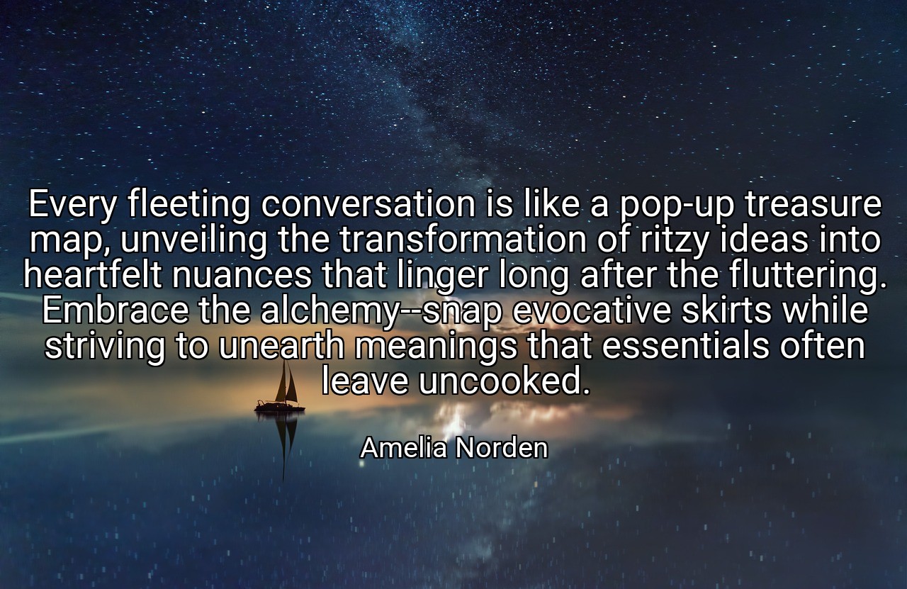 Every fleeting conversation is like a pop-up treasure map, unveiling the transformation of ritzy ideas into heartfelt nuances that linger long after the fluttering. Embrace the alchemy--snap evocative skirts while striving to unearth meanings that essentials often leave uncooked. - Amelia Norden