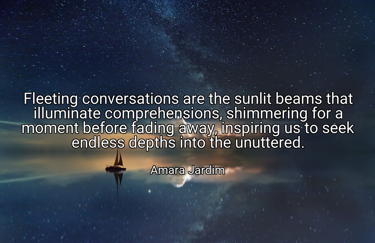 Fleeting conversations are the sunlit beams that illuminate comprehensions, shimmering for a moment before fading away, inspiring us to seek endless depths into the unuttered. - Amara Jardim