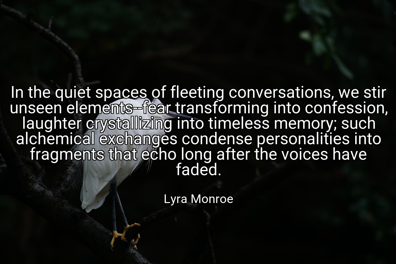In the quiet spaces of fleeting conversations, we stir unseen elements--fear transforming into confession, laughter crystallizing into timeless memory; such alchemical exchanges condense personalities into fragments that echo long after the voices have faded. - Lyra Monroe
