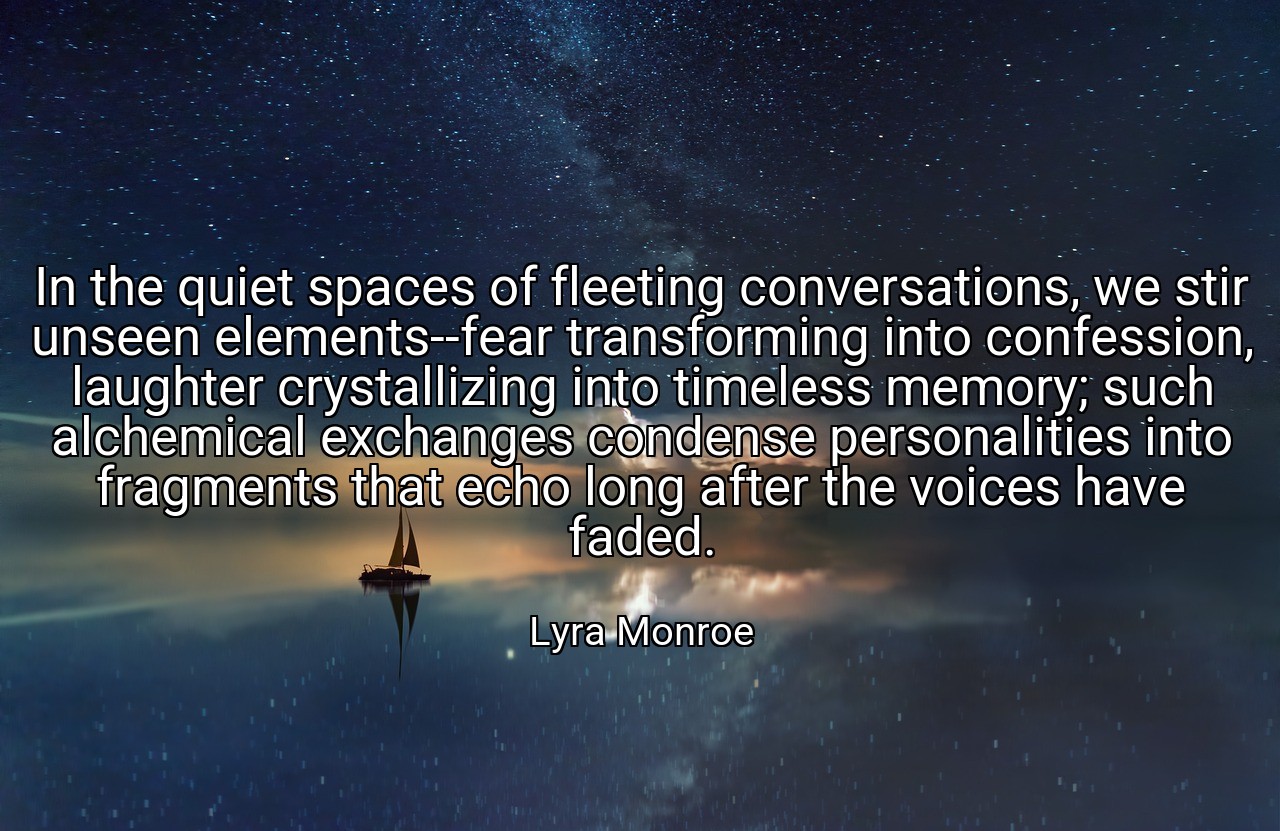 In the quiet spaces of fleeting conversations, we stir unseen elements--fear transforming into confession, laughter crystallizing into timeless memory; such alchemical exchanges condense personalities into fragments that echo long after the voices have faded. - Lyra Monroe