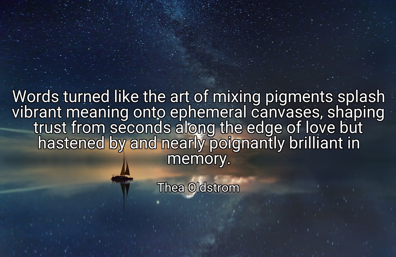 Words turned like the art of mixing pigments splash vibrant meaning onto ephemeral canvases, shaping trust from seconds along the edge of love but hastened by and nearly poignantly brilliant in memory. - Thea Oldstrom
