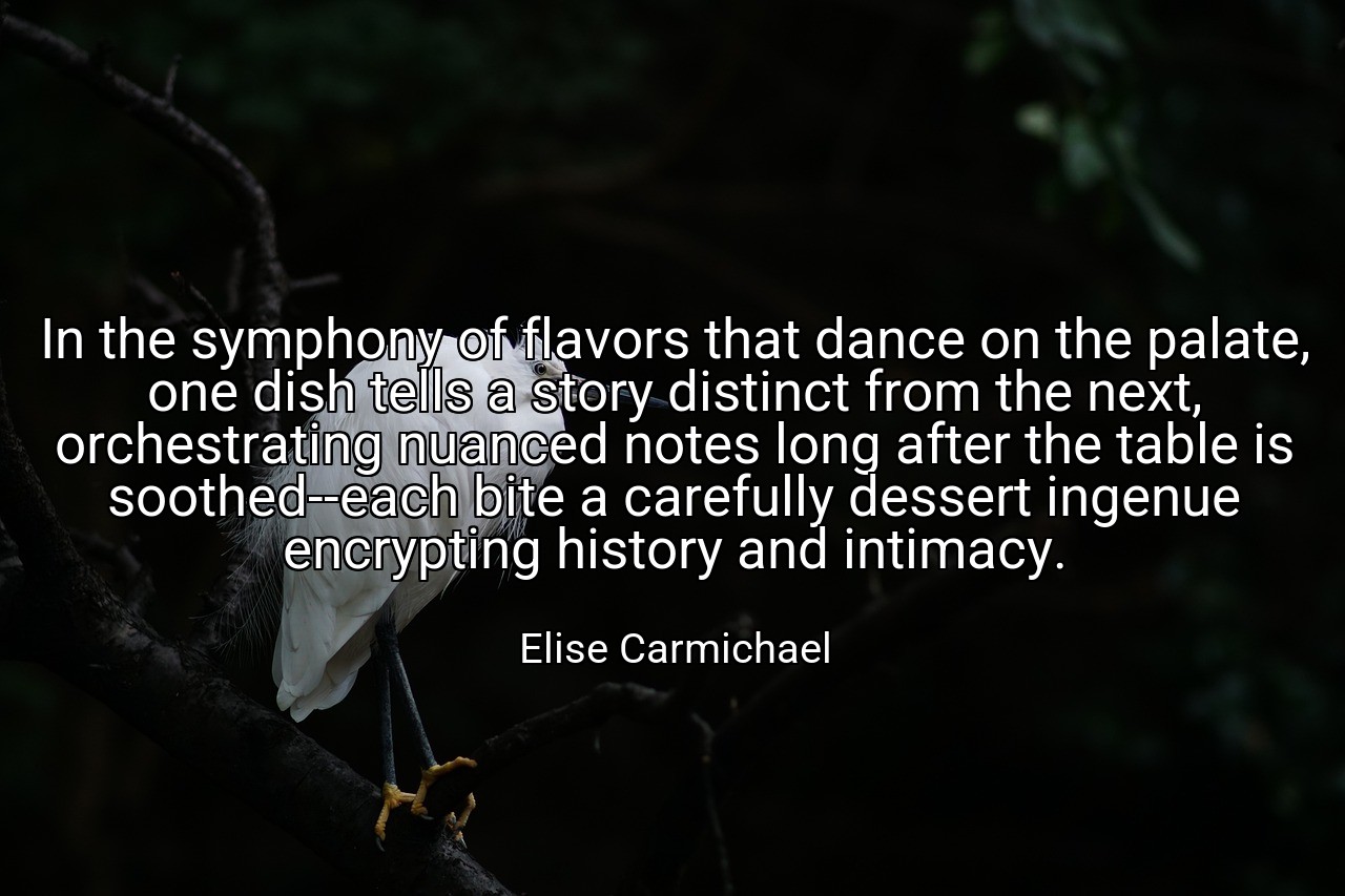In the symphony of flavors that dance on the palate, one dish tells a story distinct from the next, orchestrating nuanced notes long after the table is soothed--each bite a carefully dessert ingenue encrypting history and intimacy. - Elise Carmichael