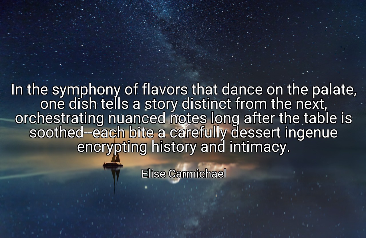In the symphony of flavors that dance on the palate, one dish tells a story distinct from the next, orchestrating nuanced notes long after the table is soothed--each bite a carefully dessert ingenue encrypting history and intimacy. - Elise Carmichael