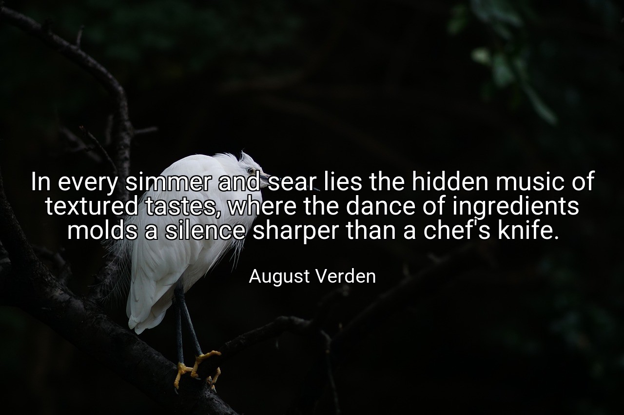In every simmer and sear lies the hidden music of textured tastes, where the dance of ingredients molds a silence sharper than a chef's knife. - August Verden