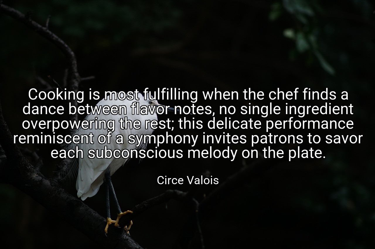 Cooking is most fulfilling when the chef finds a dance between flavor notes, no single ingredient overpowering the rest; this delicate performance reminiscent of a symphony invites patrons to savor each subconscious melody on the plate. - Circe Valois