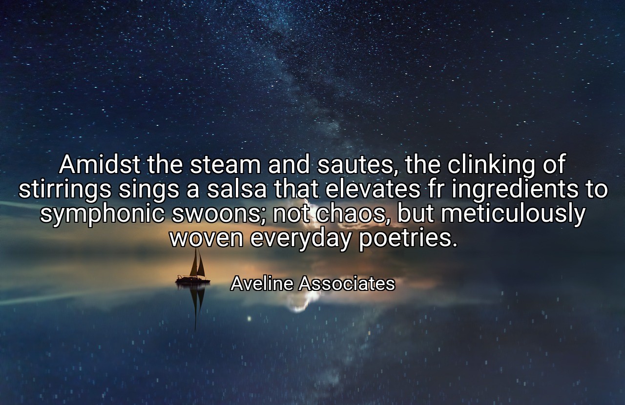 Amidst the steam and sautes, the clinking of stirrings sings a salsa that elevates fr ingredients to symphonic swoons; not chaos, but meticulously woven everyday poetries. - Aveline Associates