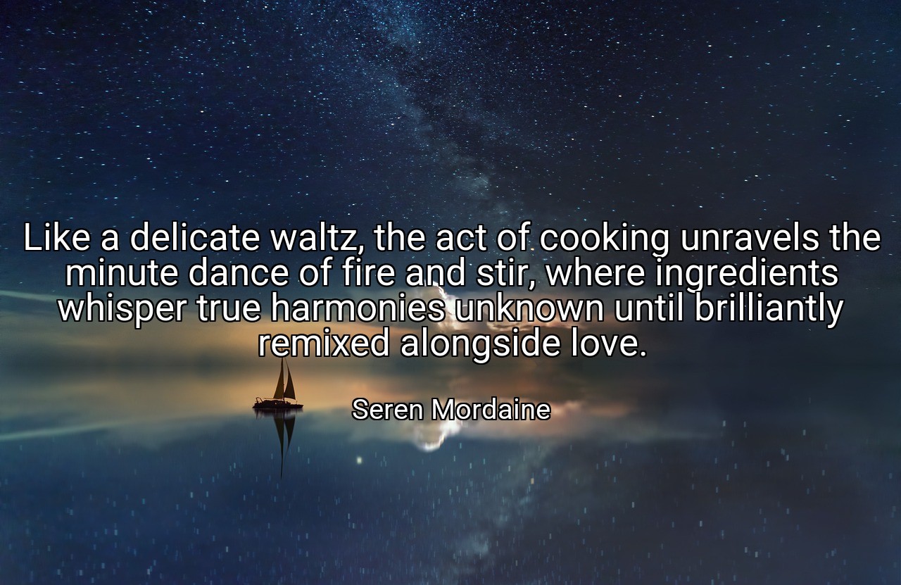 Like a delicate waltz, the act of cooking unravels the minute dance of fire and stir, where ingredients whisper true harmonies unknown until brilliantly remixed alongside love. - Seren Mordaine