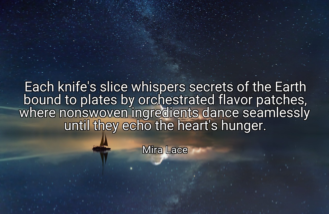 Each knife's slice whispers secrets of the Earth bound to plates by orchestrated flavor patches, where nonswoven ingredients dance seamlessly until they echo the heart's hunger. - Mira Lace