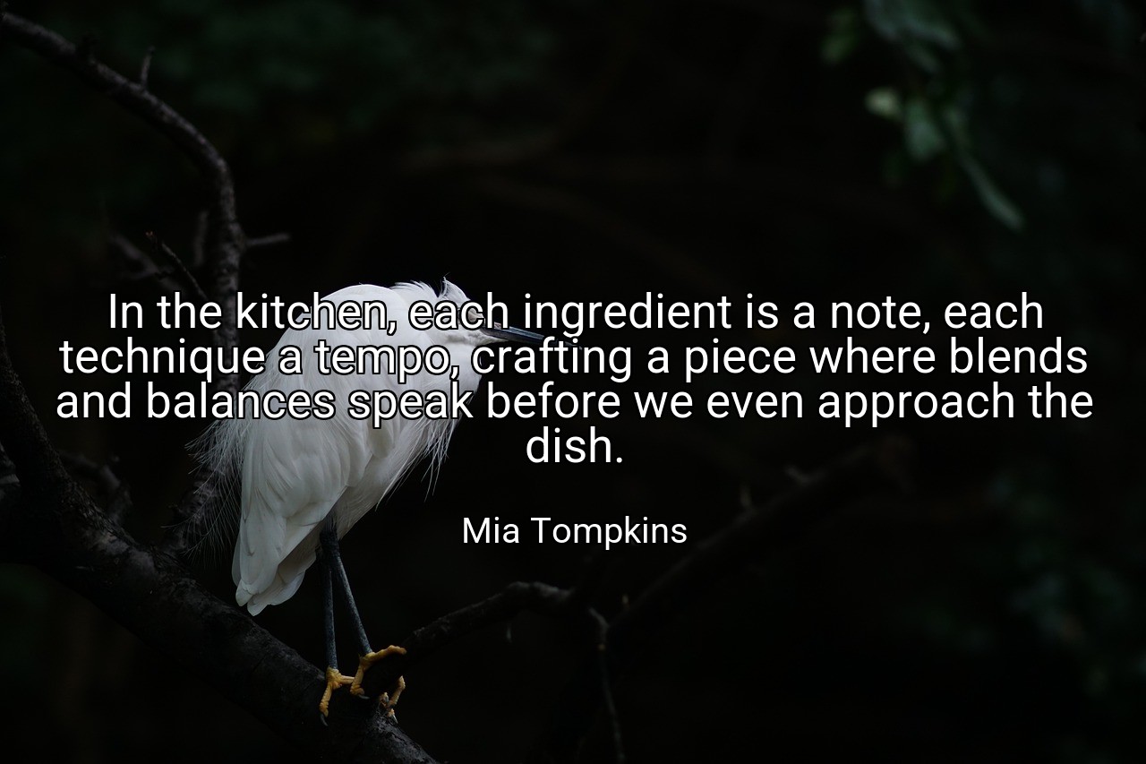 In the kitchen, each ingredient is a note, each technique a tempo, crafting a piece where blends and balances speak before we even approach the dish. - Mia Tompkins