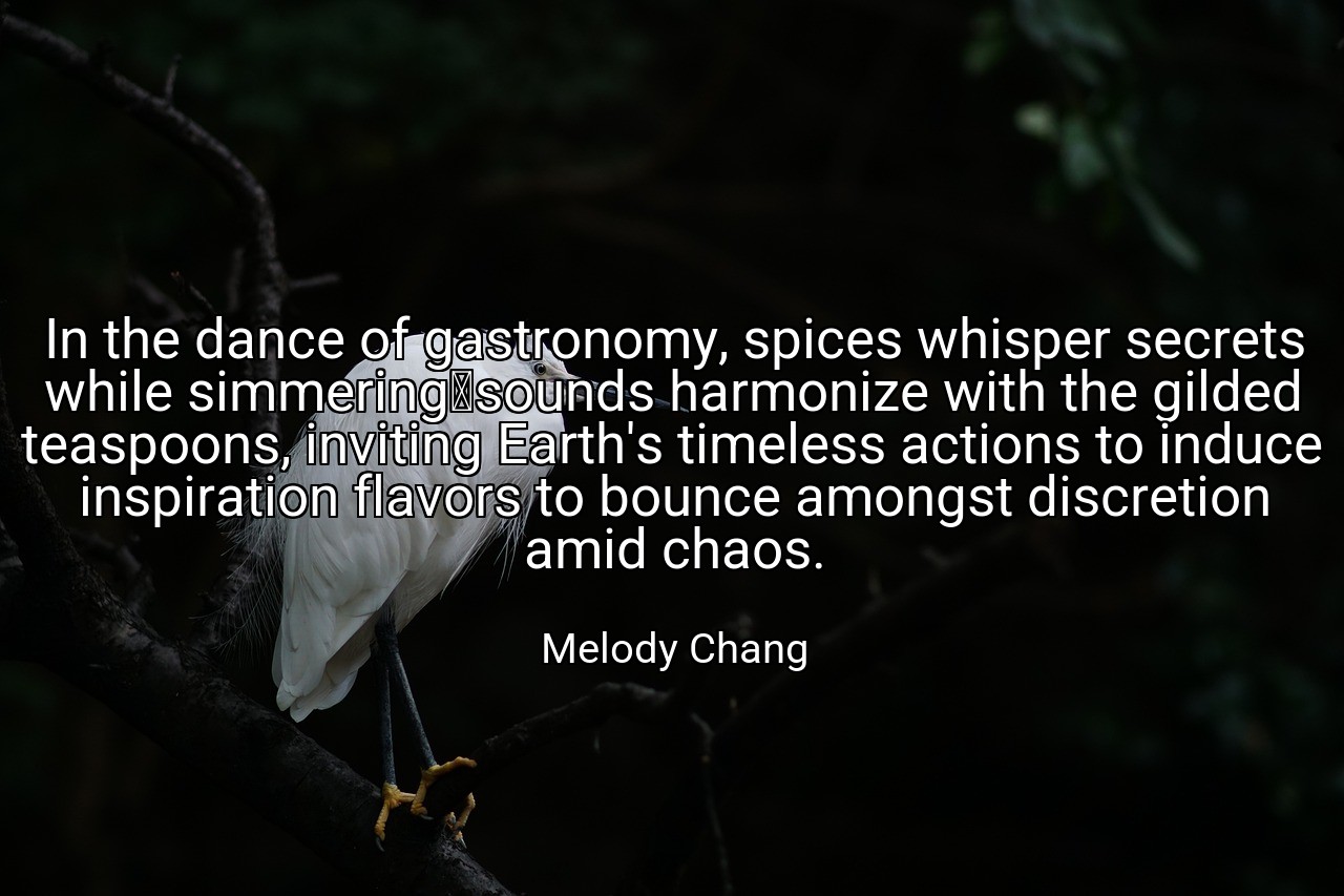 In the dance of gastronomy, spices whisper secrets while simmering	sounds harmonize with the gilded teaspoons, inviting Earth's timeless actions to induce inspiration flavors to bounce amongst discretion amid chaos. - Melody Chang