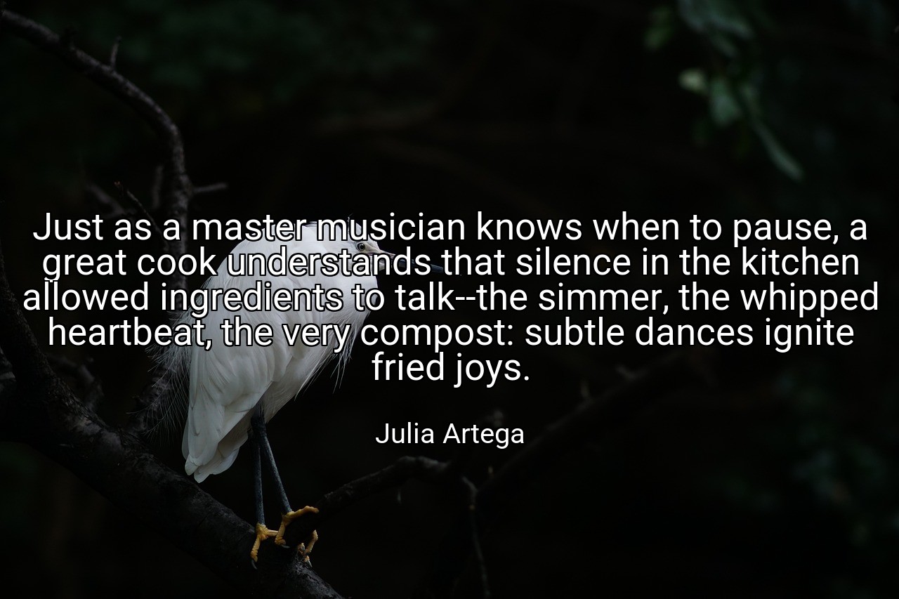 Just as a master musician knows when to pause, a great cook understands that silence in the kitchen allowed ingredients to talk--the simmer, the whipped heartbeat, the very compost: subtle dances ignite fried joys. - Julia Artega