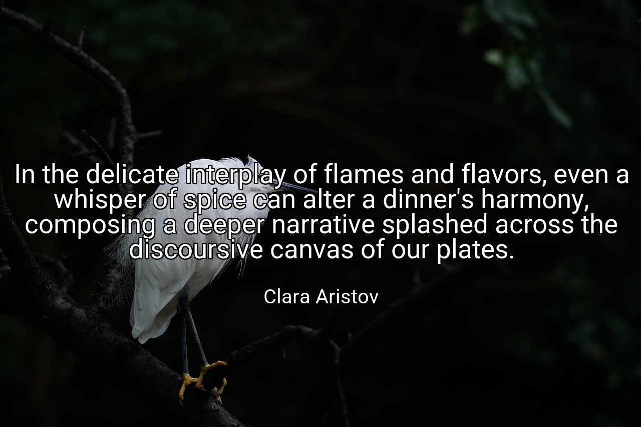 In the delicate interplay of flames and flavors, even a whisper of spice can alter a dinner's harmony, composing a deeper narrative splashed across the discoursive canvas of our plates. - Clara Aristov