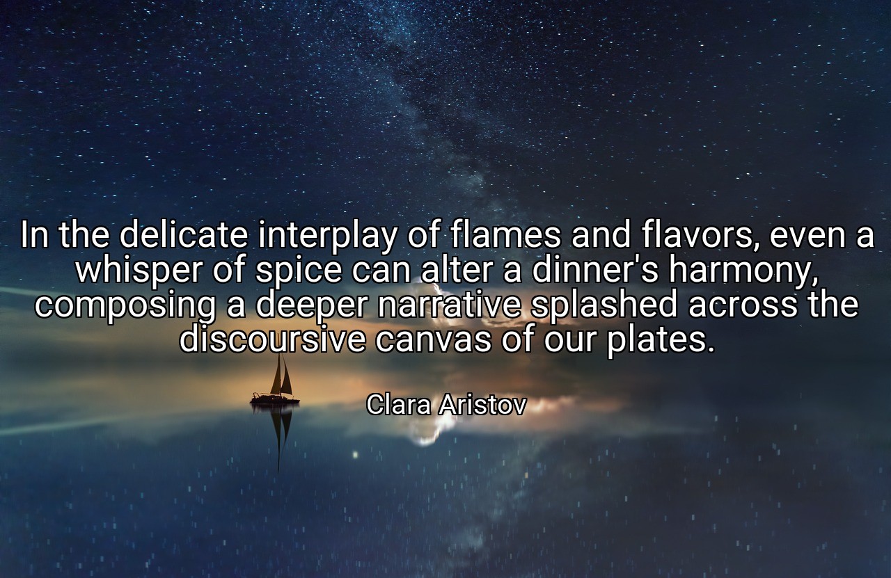 In the delicate interplay of flames and flavors, even a whisper of spice can alter a dinner's harmony, composing a deeper narrative splashed across the discoursive canvas of our plates. - Clara Aristov