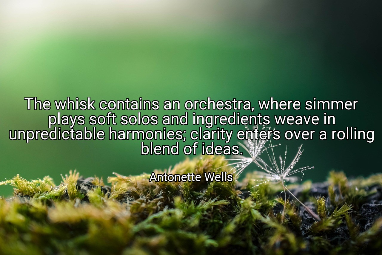 The whisk contains an orchestra, where simmer plays soft solos and ingredients weave in unpredictable harmonies; clarity enters over a rolling blend of ideas. - Antonette Wells